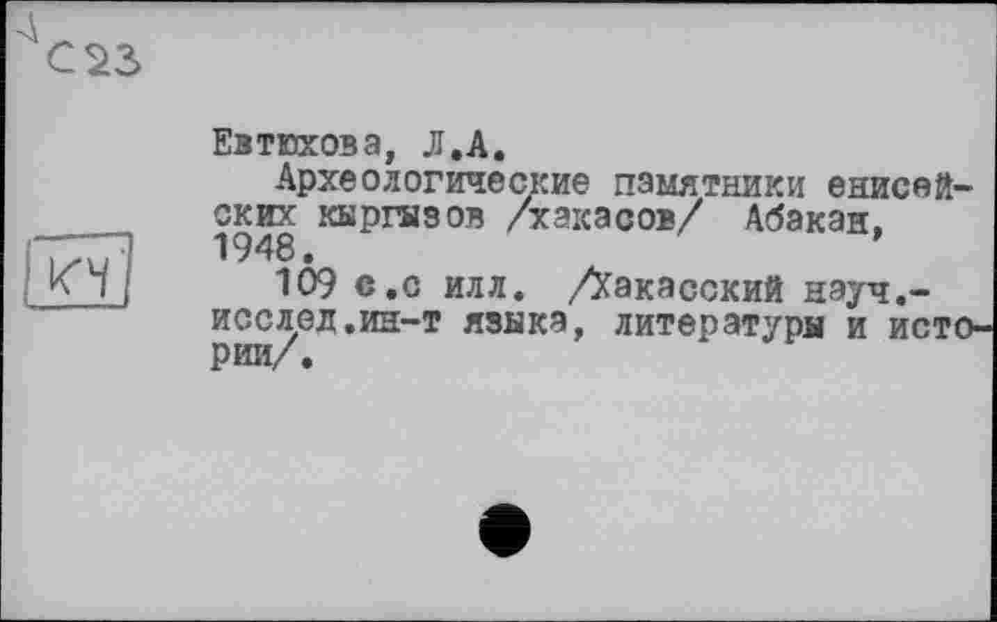 ﻿С S3
Евтюхова, Л.А.
Археологические памятники енисейских кыргызов /хакасов/ Абакан,
KÏj 109 с.о илл. /Хакасский нэуч.-исслед.ин-т язика, литературы и исто рии/.